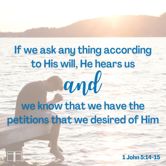 And this is the confidence that we have in him, that, if we ask any thing according to his will, he heareth us: ... we know that we have the petitions that we desired of him, 1 John 5:14-15 And this is the confidence that we have in him, that, if we ask any thing according to his will, he heareth us: And if we know that he hear us, whatsoever we ask, we know that we have the petitions that we desired of him, 1 John 5:14-15