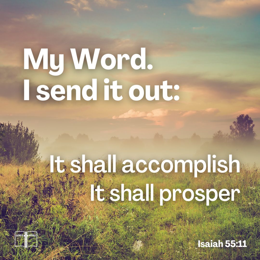 So shall my word be that goeth forth out of my mouth: it shall not return unto me void, but it shall accomplish that which I please, and it shall prosper in the thing whereto I sent it, Isaiah 55:11 So shall my word be that goeth forth out of my mouth: it shall not return unto me void, but it shall accomplish that which I please, and it shall prosper in the thing whereto I sent it, Isaiah 55:11