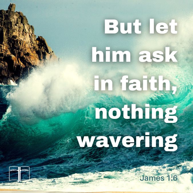 But let him ask in faith, with no doubting, for he who doubts is like a wave of the sea driven and tossed by the wind, James 1:6 But let him ask in faith, with no doubting, for he who doubts is like a wave of the sea driven and tossed by the wind, James 1:6