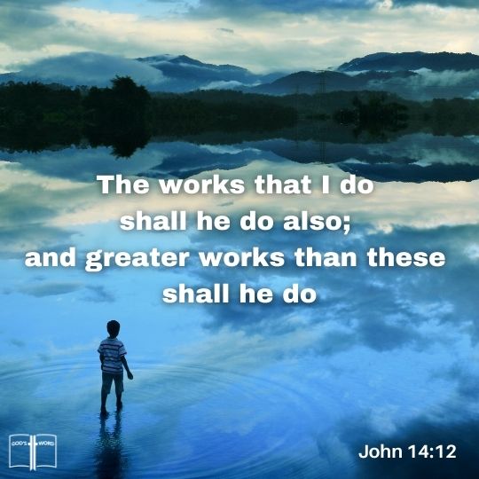 Verily, verily, I say unto you, He that believeth on me, the works that I do shall he do also; and greater works than these shall he do; because I go unto my Father, John 14:12 Verily, verily, I say unto you, He that believeth on me, the works that I do shall he do also; and greater works than these shall he do; because I go unto my Father, John 14:12