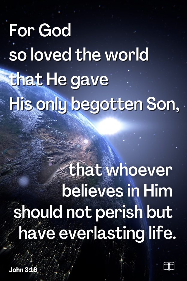 For God so loved the world that He gave His only begotten Son, that whoever believes in Him should not perish but have everlasting life, John 3:16 For God so loved the world that He gave His only begotten Son, that whoever believes in Him should not perish but have everlasting life, John 3:16