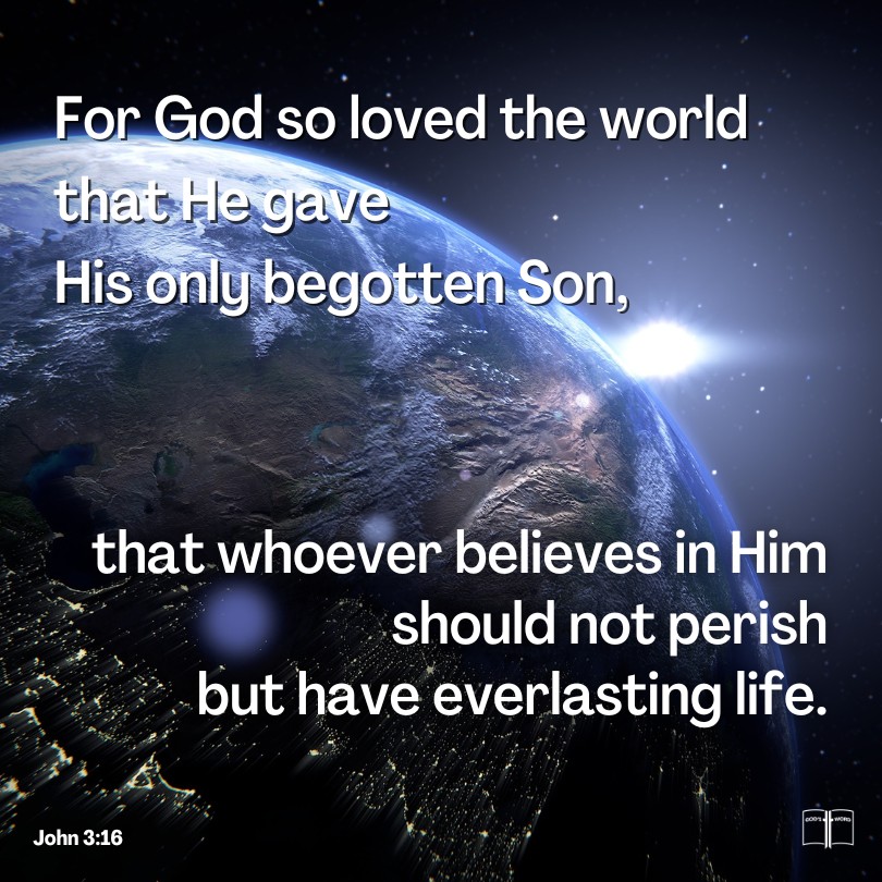 For God so loved the world that He gave His only begotten Son, that whoever believes in Him should not perish but have everlasting life, John 3:16 For God so loved the world that He gave His only begotten Son, that whoever believes in Him should not perish but have everlasting life, John 3:16
