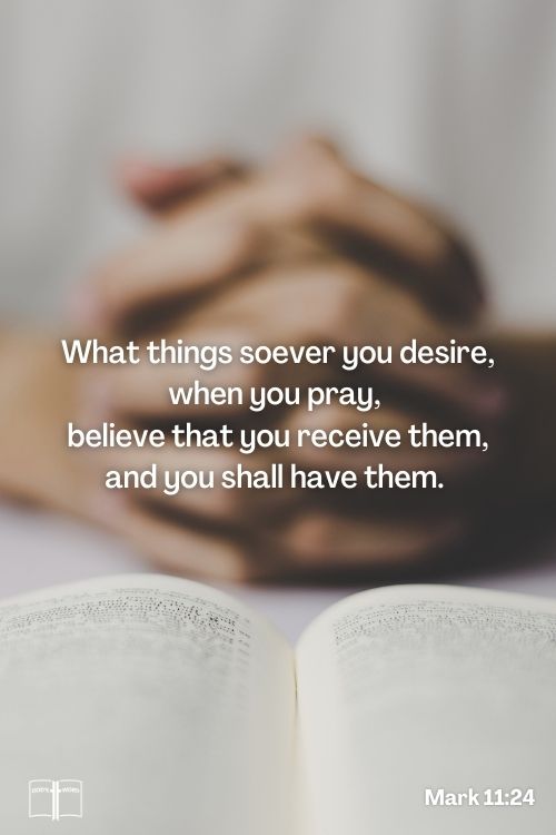 Therefore I say unto you, What things soever ye desire, when ye pray, believe that ye receive them, and ye shall have them, Mark 11:24