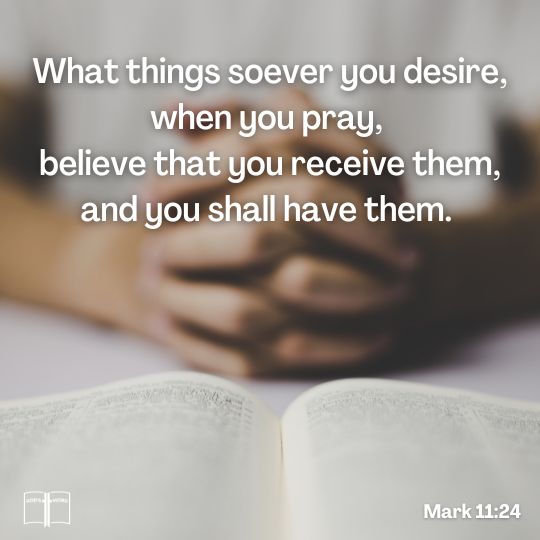 Therefore I say unto you, What things soever ye desire, when ye pray, believe that ye receive them, and ye shall have them, Mark 11:24 Therefore I say unto you, What things soever ye desire, when ye pray, believe that ye receive them, and ye shall have them, Mark 11:24