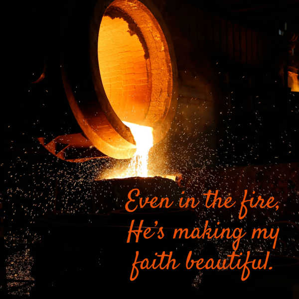 Purify my heart, O Lord. Let me be as gold, pure gold. A fire coming out of a molten cauldron. Even in the fire, He’s making my faith beautiful.