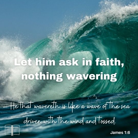 But let him ask in faith, nothing wavering. For he that wavereth is like a wave of the sea driven with the wind and tossed, James 1:6 But let him ask in faith, nothing wavering. For he that wavereth is like a wave of the sea driven with the wind and tossed, James 1:6