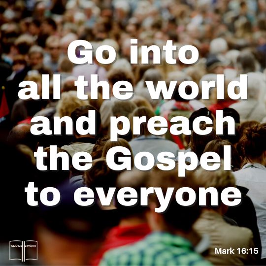 Go ye into all the world, and preach the gospel to every everyone, Mark 16:15 Go ye into all the world, and preach the gospel to every everyone, Mark 16:15